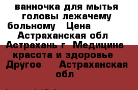  ванночка для мытья головы лежачему больному › Цена ­ 2 360 - Астраханская обл., Астрахань г. Медицина, красота и здоровье » Другое   . Астраханская обл.